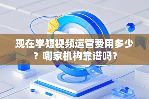 现在学短视频运营费用多少？哪家机构靠谱吗？