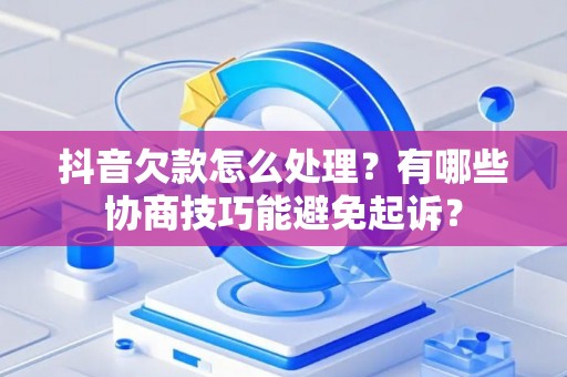 抖音欠款怎么处理？有哪些协商技巧能避免起诉？