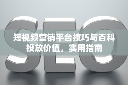 短视频营销平台技巧与百科投放价值，实用指南