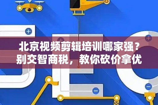 北京视频剪辑培训哪家强？别交智商税，教你砍价拿优惠！