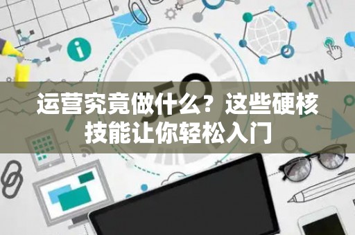 运营究竟做什么？这些硬核技能让你轻松入门