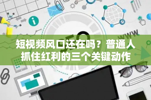 短视频风口还在吗？普通人抓住红利的三个关键动作