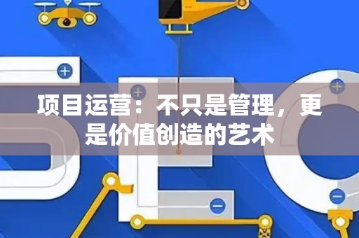 项目运营：不只是管理，更是价值创造的艺术
