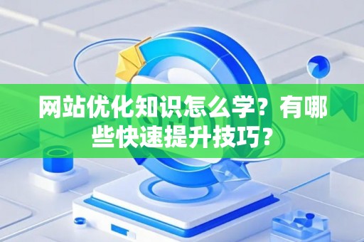 网站优化知识怎么学？有哪些快速提升技巧？