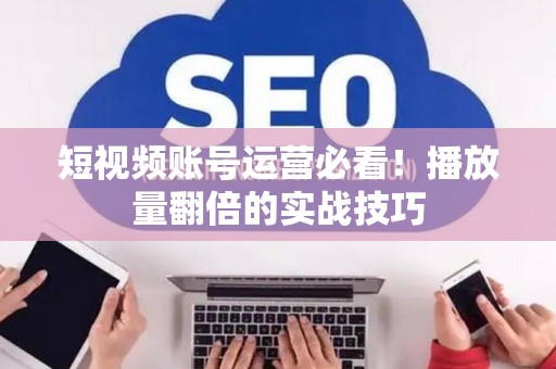 短视频账号运营必看！播放量翻倍的实战技巧
