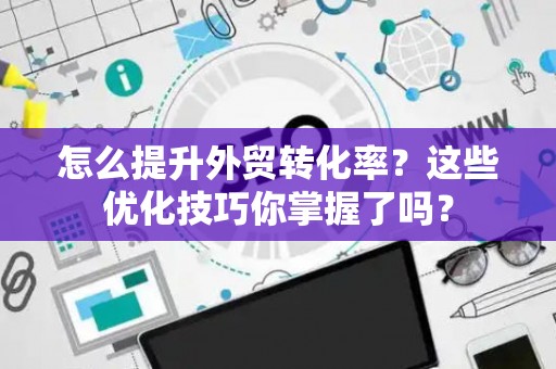 怎么提升外贸转化率？这些优化技巧你掌握了吗？