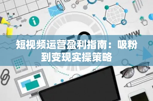 短视频运营盈利指南：吸粉到变现实操策略