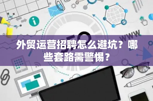 外贸运营招聘怎么避坑？哪些套路需警惕？