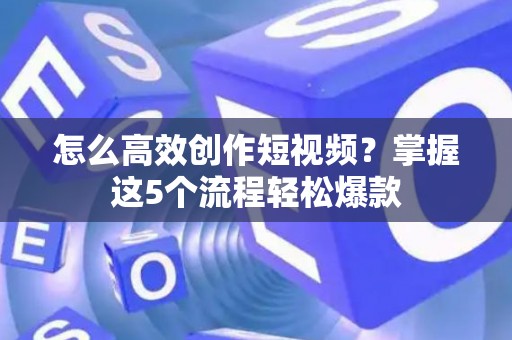 怎么高效创作短视频？掌握这5个流程轻松爆款