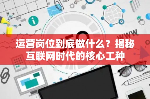运营岗位到底做什么？揭秘互联网时代的核心工种