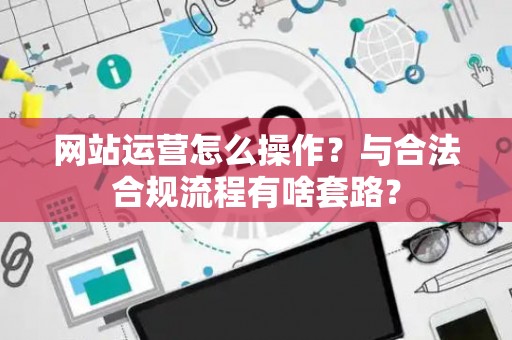 网站运营怎么操作？与合法合规流程有啥套路？