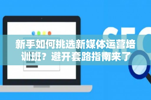 新手如何挑选新媒体运营培训班？避开套路指南来了