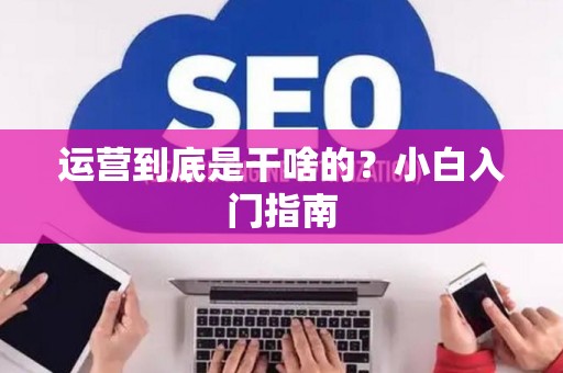 运营到底是干啥的？小白入门指南