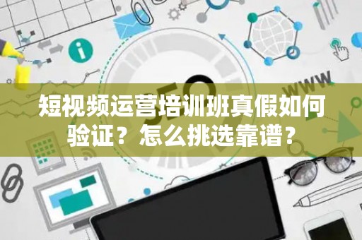 短视频运营培训班真假如何验证？怎么挑选靠谱？