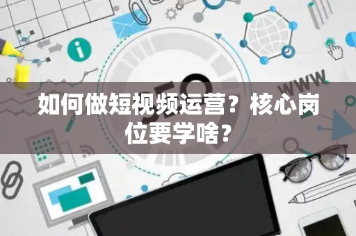 如何做短视频运营？核心岗位要学啥？