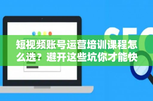 短视频账号运营培训课程怎么选？避开这些坑你才能快速出圈！