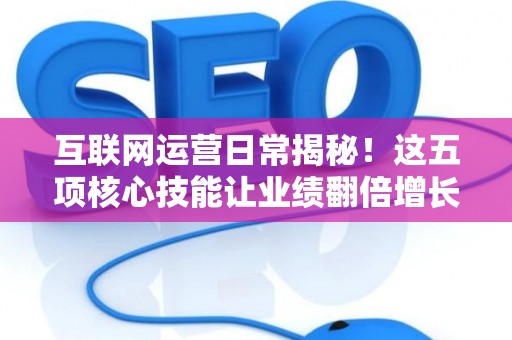 互联网运营日常揭秘！这五项核心技能让业绩翻倍增长