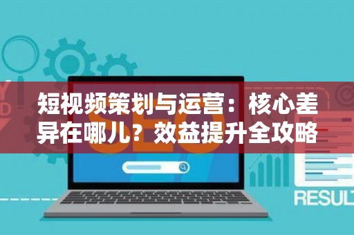 短视频策划与运营：核心差异在哪儿？效益提升全攻略