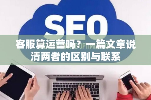 客服算运营吗？一篇文章说清两者的区别与联系