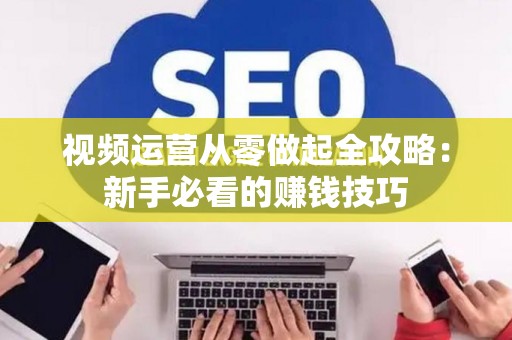 视频运营从零做起全攻略：新手必看的赚钱技巧