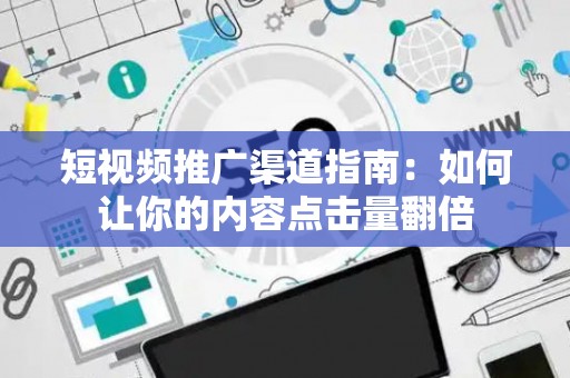 短视频推广渠道指南：如何让你的内容点击量翻倍