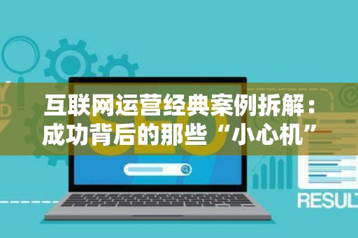 互联网运营经典案例拆解:成功背后的那些“小心机” 互联网运营经典案例拆解:成功背后的那些“小心机”