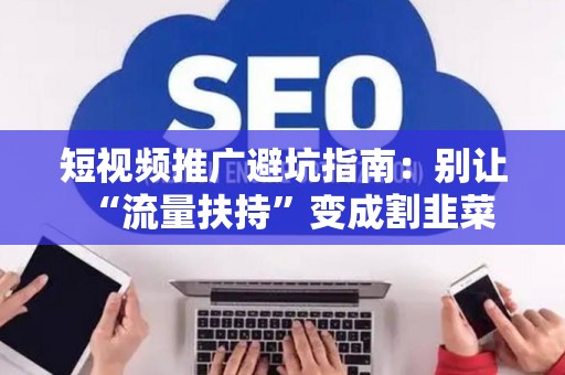 短视频推广避坑指南：别让“流量扶持”变成割韭菜