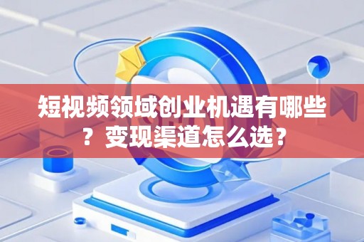 短视频领域创业机遇有哪些？变现渠道怎么选？
