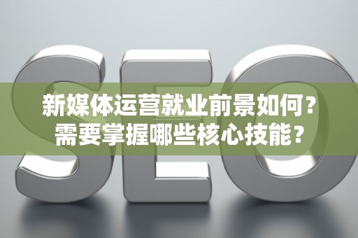 新媒体运营就业前景如何？需要掌握哪些核心技能？