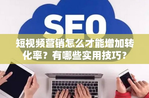 短视频营销怎么才能增加转化率？有哪些实用技巧？