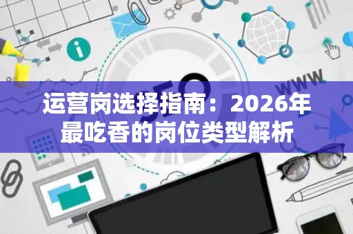 运营岗选择指南：2026年最吃香的岗位类型解析