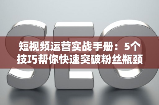 短视频运营实战手册：5个技巧帮你快速突破粉丝瓶颈