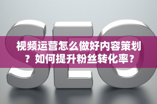 视频运营怎么做好内容策划？如何提升粉丝转化率？