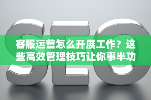 客服运营怎么开展工作？这些高效管理技巧让你事半功倍