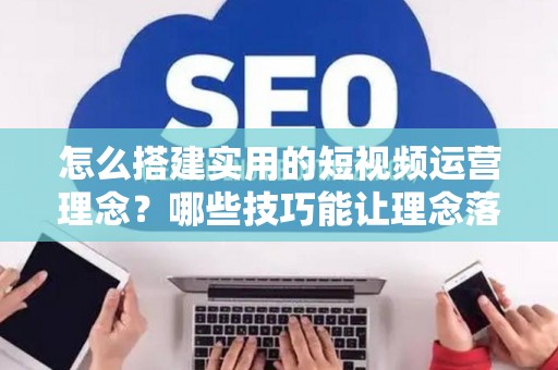 怎么搭建实用的短视频运营理念？哪些技巧能让理念落地涨粉？