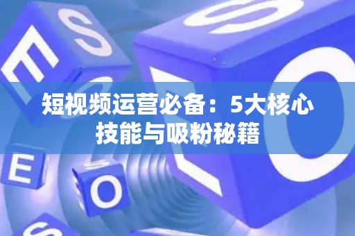 短视频运营必备：5大核心技能与吸粉秘籍