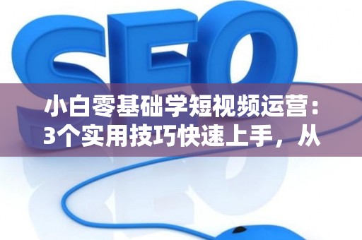 小白零基础学短视频运营：3个实用技巧快速上手，从入门到赚钱不是梦