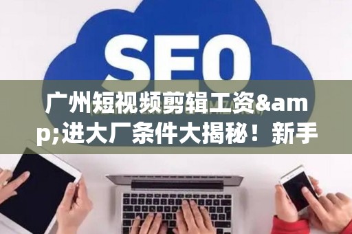 广州短视频剪辑工资&进大厂条件大揭秘！新手必看生存指南