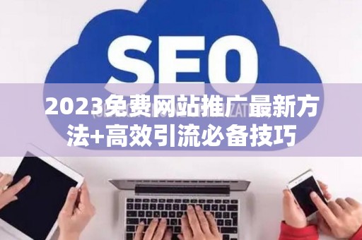2023免费网站推广最新方法+高效引流必备技巧