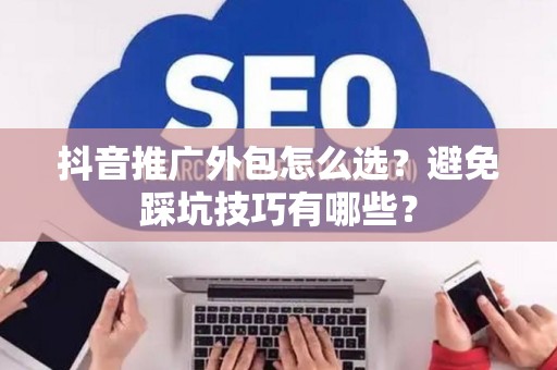 抖音推广外包怎么选？避免踩坑技巧有哪些？