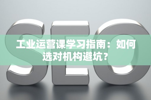 工业运营课学习指南:如何选对机构避坑? 工业运营课学习指南:如何选对机构避坑?