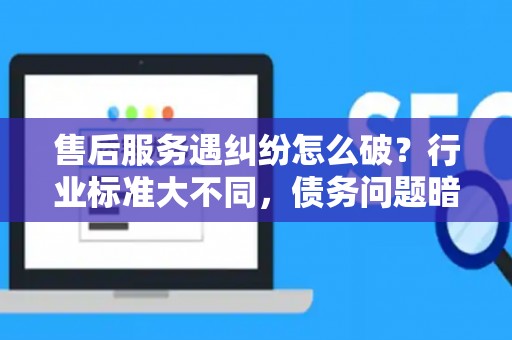 售后服务遇纠纷怎么破？行业标准大不同，债务问题暗藏雷区