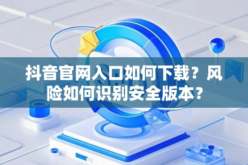 抖音官网入口如何下载？风险如何识别安全版本？
