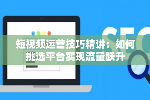 短视频运营技巧精讲：如何挑选平台实现流量跃升