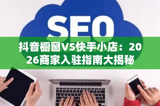 抖音橱窗VS快手小店：2026商家入驻指南大揭秘