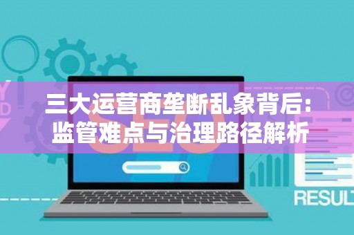 三大运营商垄断乱象背后: 监管难点与治理路径解析