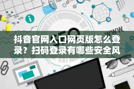 抖音官网入口网页版怎么登录？扫码登录有哪些安全风险？
