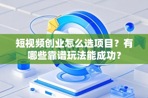 短视频创业怎么选项目？有哪些靠谱玩法能成功？