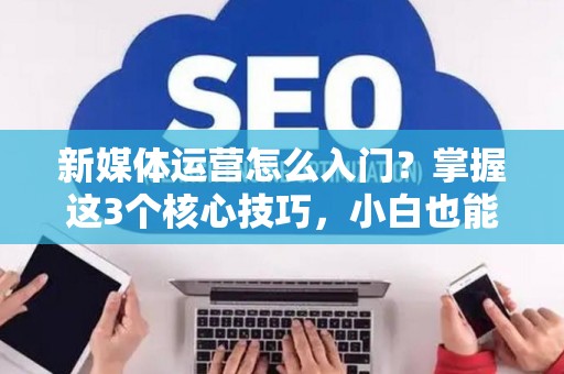 新媒体运营怎么入门？掌握这3个核心技巧，小白也能快速上手
