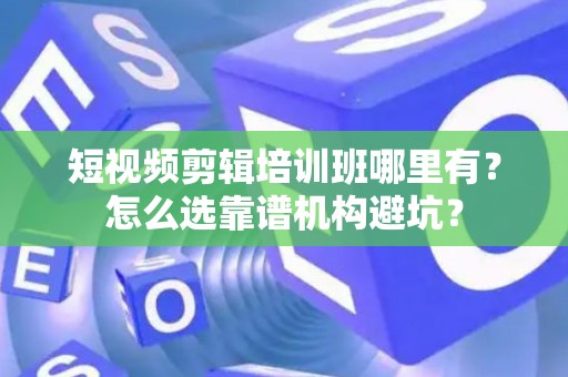 短视频剪辑培训班哪里有？怎么选靠谱机构避坑？